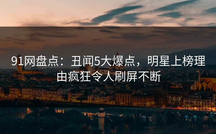 91网盘点：丑闻5大爆点，明星上榜理由疯狂令人刷屏不断