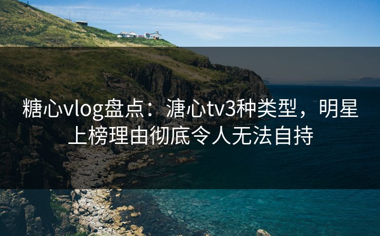 糖心vlog盘点：溏心tv3种类型，明星上榜理由彻底令人无法自持