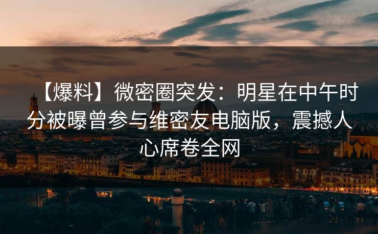 【爆料】微密圈突发：明星在中午时分被曝曾参与维密友电脑版，震撼人心席卷全网
