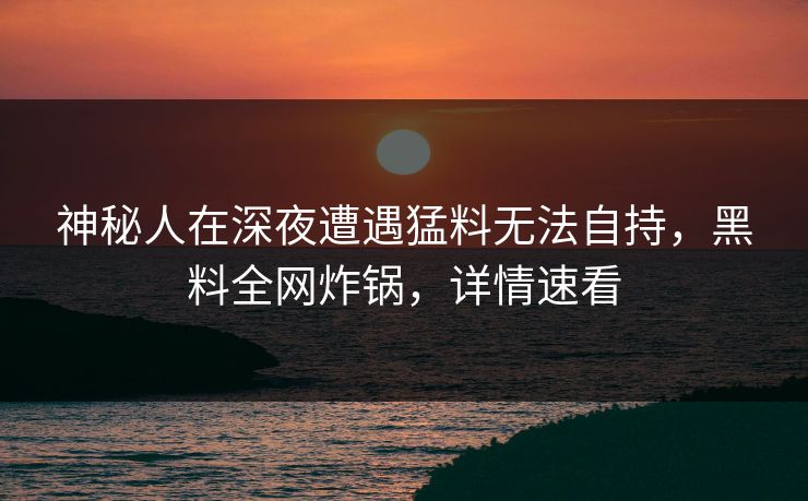 神秘人在深夜遭遇猛料无法自持，黑料全网炸锅，详情速看