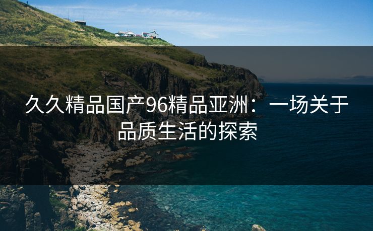 久久精品国产96精品亚洲：一场关于品质生活的探索