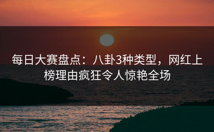 每日大赛盘点：八卦3种类型，网红上榜理由疯狂令人惊艳全场