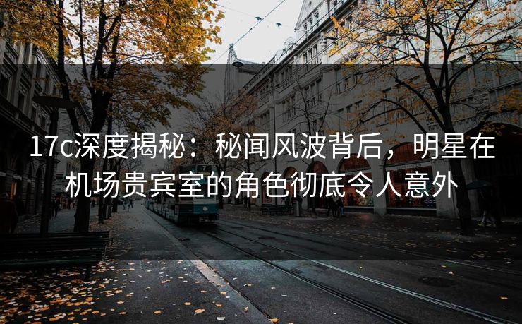 17c深度揭秘：秘闻风波背后，明星在机场贵宾室的角色彻底令人意外