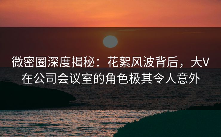 微密圈深度揭秘：花絮风波背后，大V在公司会议室的角色极其令人意外