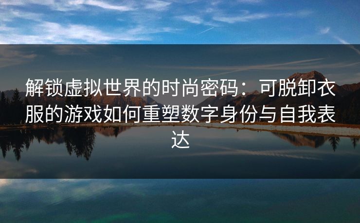解锁虚拟世界的时尚密码：可脱卸衣服的游戏如何重塑数字身份与自我表达