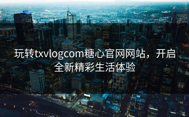 玩转txvlogcom糖心官网网站，开启全新精彩生活体验