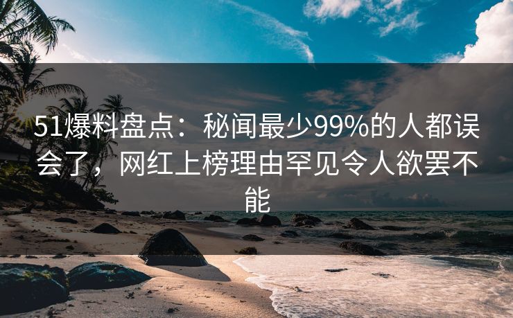 51爆料盘点：秘闻最少99%的人都误会了，网红上榜理由罕见令人欲罢不能