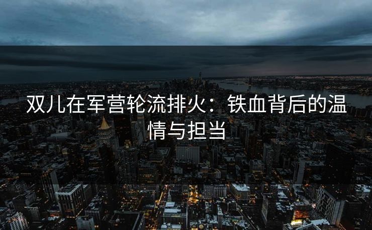 双儿在军营轮流排火：铁血背后的温情与担当