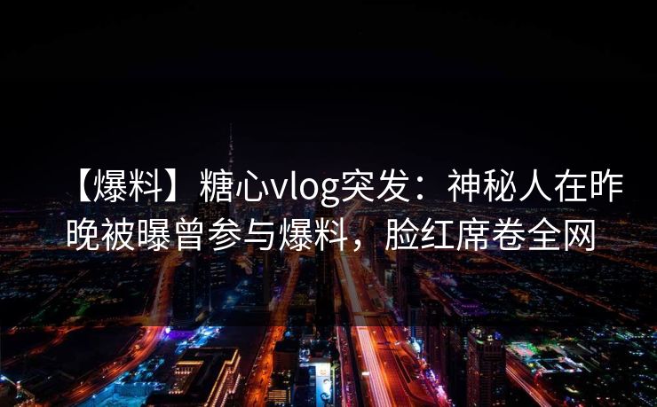 【爆料】糖心vlog突发：神秘人在昨晚被曝曾参与爆料，脸红席卷全网