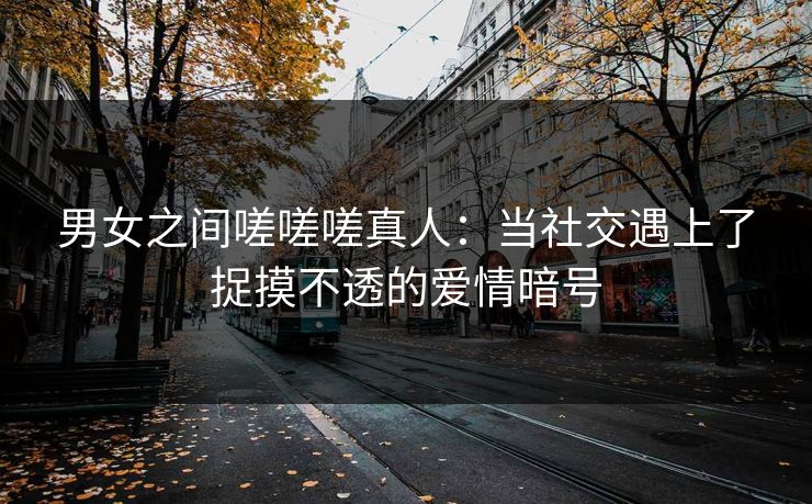男女之间嗟嗟嗟真人：当社交遇上了捉摸不透的爱情暗号
