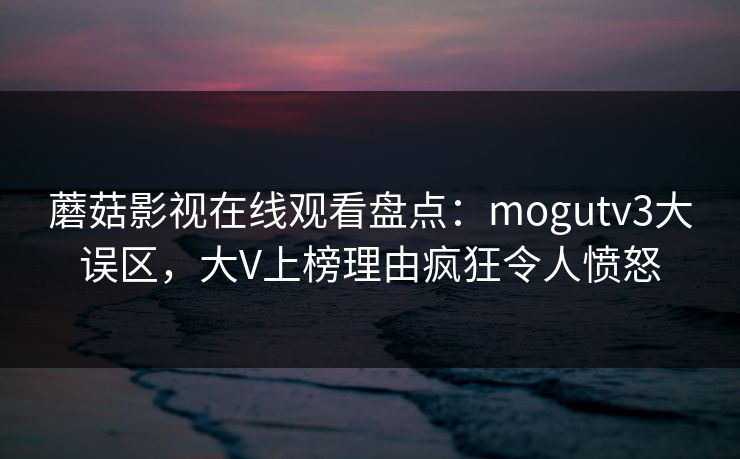 蘑菇影视在线观看盘点：mogutv3大误区，大V上榜理由疯狂令人愤怒