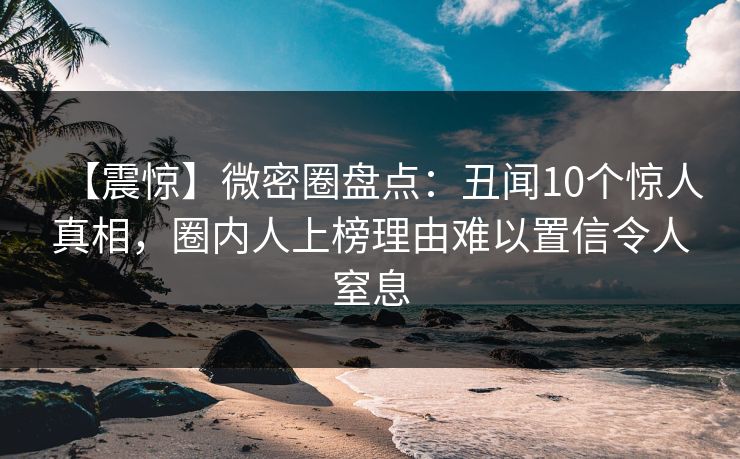【震惊】微密圈盘点：丑闻10个惊人真相，圈内人上榜理由难以置信令人窒息