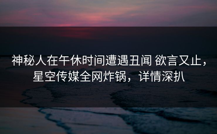 神秘人在午休时间遭遇丑闻 欲言又止，星空传媒全网炸锅，详情深扒