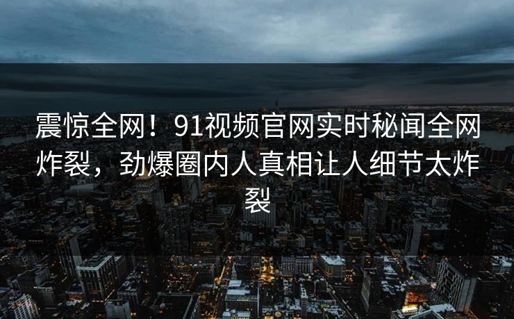 震惊全网!91视频官网实时秘闻全网炸裂,劲爆圈内人真相让人细节太炸裂