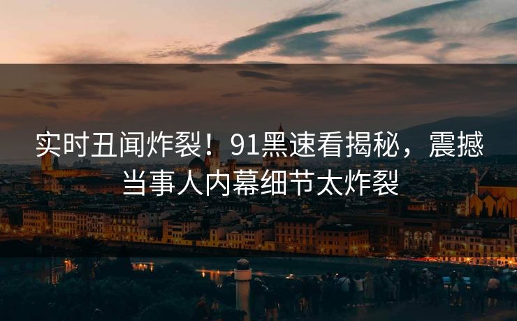 实时丑闻炸裂！91黑速看揭秘，震撼当事人内幕细节太炸裂