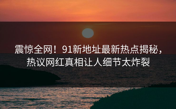 震惊全网！91新地址最新热点揭秘，热议网红真相让人细节太炸裂