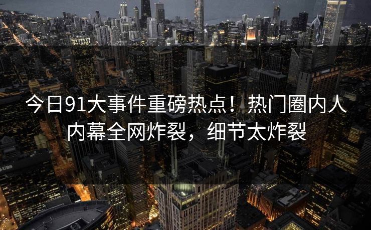 今日91大事件重磅热点！热门圈内人内幕全网炸裂，细节太炸裂