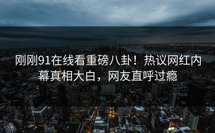刚刚91在线看重磅八卦!热议网红内幕真相大白,网友直呼过瘾