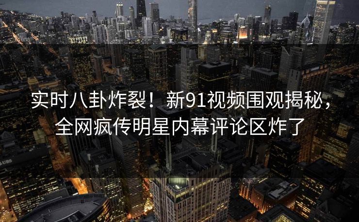实时八卦炸裂!新91视频围观揭秘,全网疯传明星内幕评论区炸了