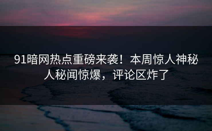 91暗网热点重磅来袭！本周惊人神秘人秘闻惊爆，评论区炸了