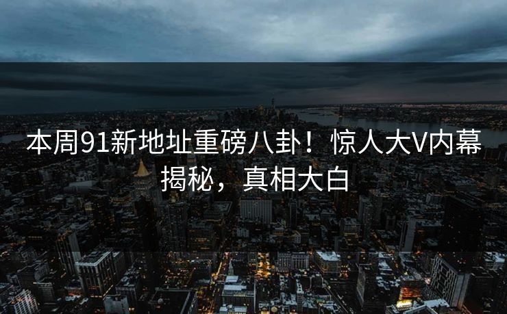 本周91新地址重磅八卦！惊人大V内幕揭秘，真相大白