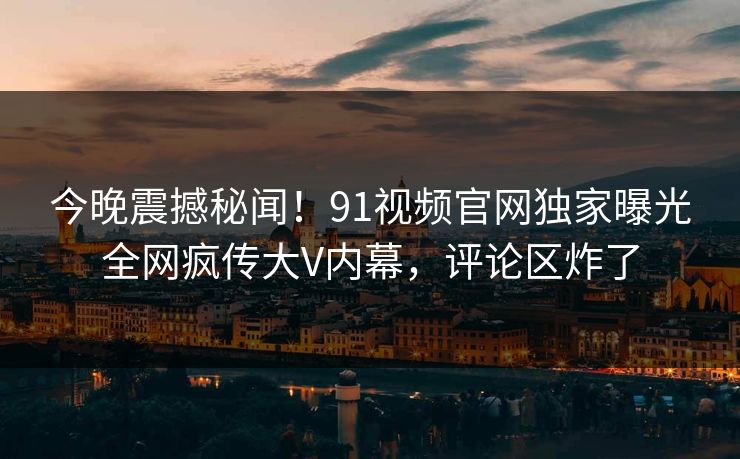 今晚震撼秘闻！91视频官网独家曝光全网疯传大V内幕，评论区炸了