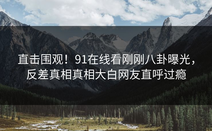 直击围观！91在线看刚刚八卦曝光，反差真相真相大白网友直呼过瘾
