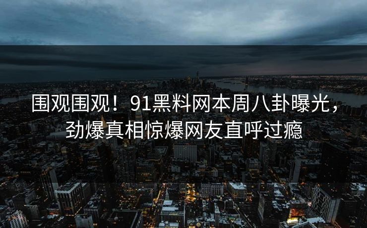 围观围观！91黑料网本周八卦曝光，劲爆真相惊爆网友直呼过瘾