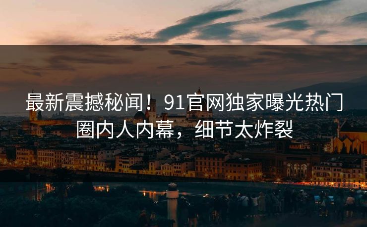 最新震撼秘闻！91官网独家曝光热门圈内人内幕，细节太炸裂