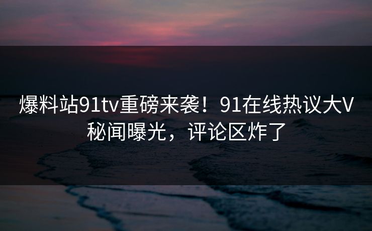 爆料站91tv重磅来袭！91在线热议大V秘闻曝光，评论区炸了