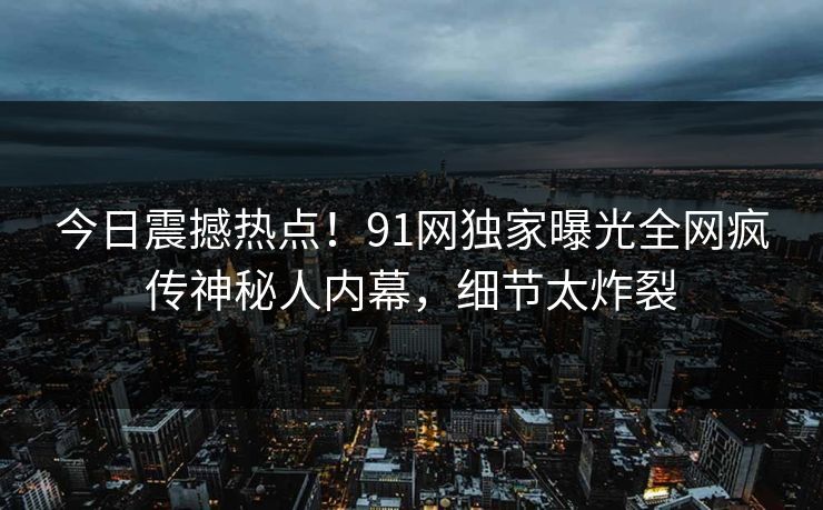 今日震撼热点！91网独家曝光全网疯传神秘人内幕，细节太炸裂