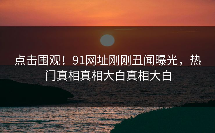 点击围观！91网址刚刚丑闻曝光，热门真相真相大白真相大白