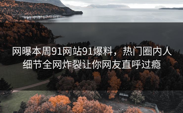 网曝本周91网站91爆料，热门圈内人细节全网炸裂让你网友直呼过瘾