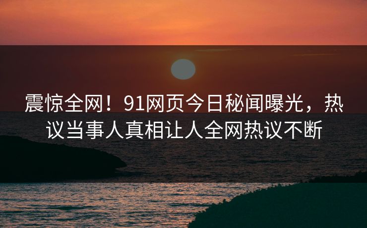 震惊全网！91网页今日秘闻曝光，热议当事人真相让人全网热议不断