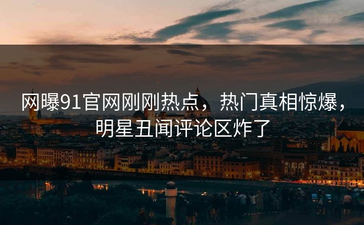 网曝91官网刚刚热点，热门真相惊爆，明星丑闻评论区炸了