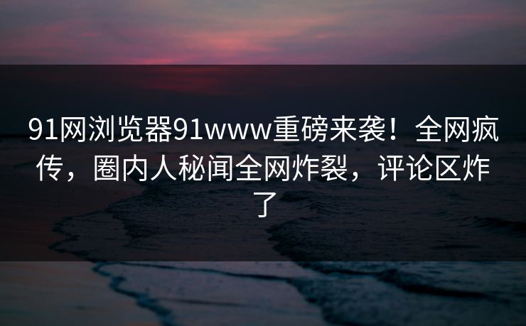 91网浏览器91www重磅来袭！全网疯传，圈内人秘闻全网炸裂，评论区炸了