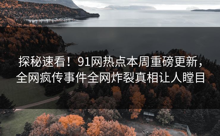 探秘速看！91网热点本周重磅更新，全网疯传事件全网炸裂真相让人瞠目