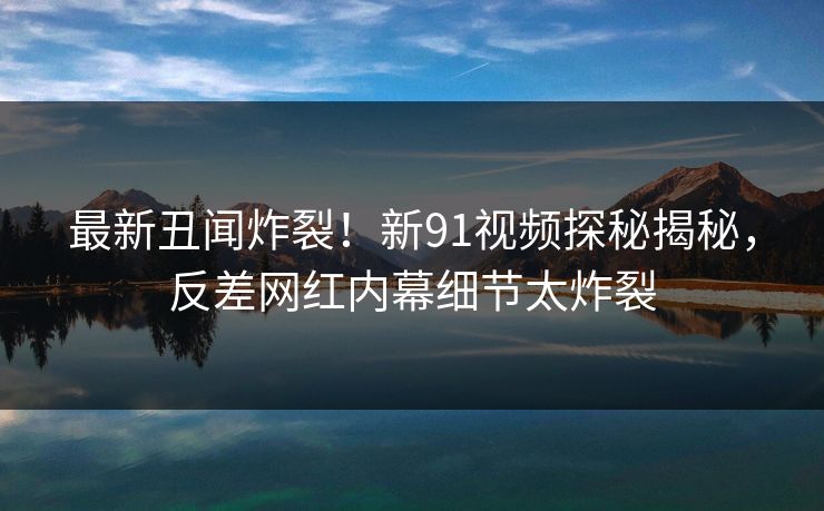 最新丑闻炸裂！新91视频探秘揭秘，反差网红内幕细节太炸裂