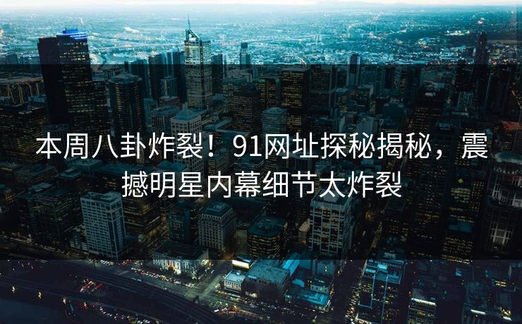 本周八卦炸裂！91网址探秘揭秘，震撼明星内幕细节太炸裂