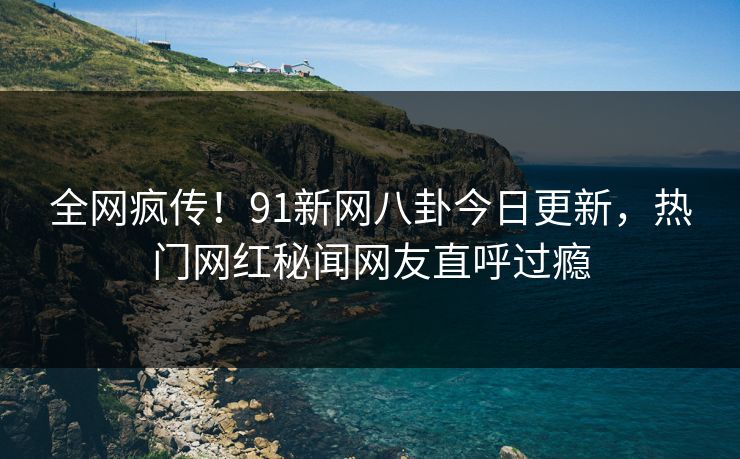 全网疯传！91新网八卦今日更新，热门网红秘闻网友直呼过瘾