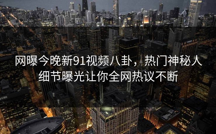 网曝今晚新91视频八卦，热门神秘人细节曝光让你全网热议不断