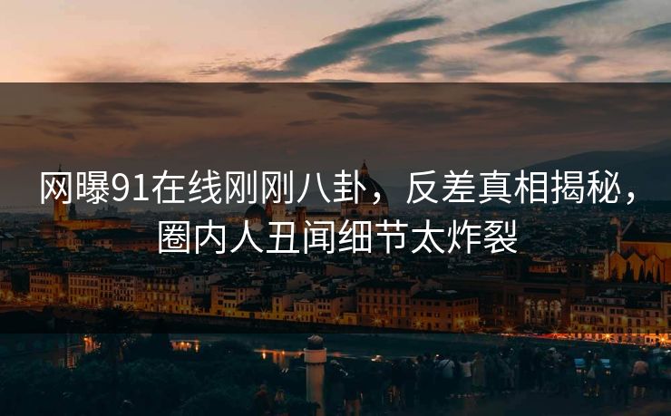 网曝91在线刚刚八卦，反差真相揭秘，圈内人丑闻细节太炸裂