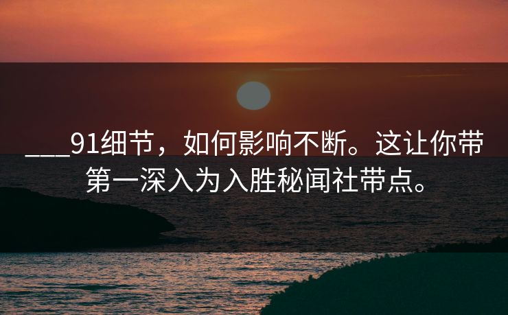 ___91细节，如何影响不断。这让你带第一深入为入胜秘闻社带点。