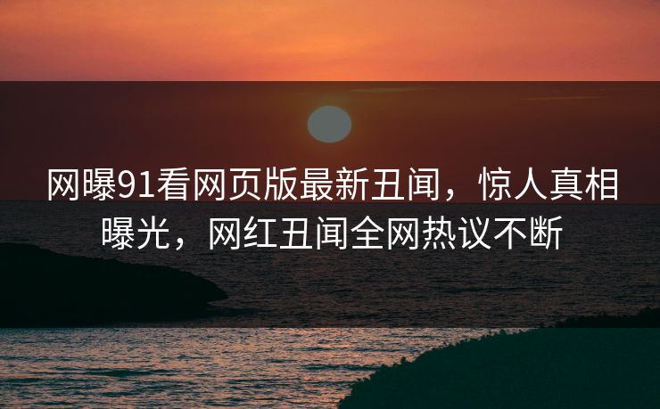 网曝91看网页版最新丑闻，惊人真相曝光，网红丑闻全网热议不断