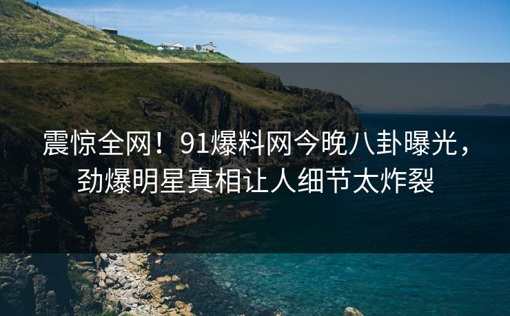 震惊全网！91爆料网今晚八卦曝光，劲爆明星真相让人细节太炸裂