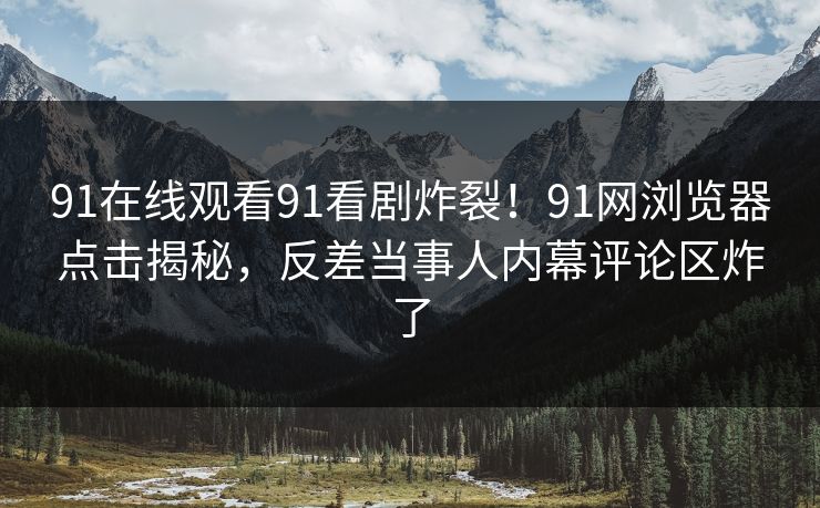 91在线观看91看剧炸裂！91网浏览器点击揭秘，反差当事人内幕评论区炸了