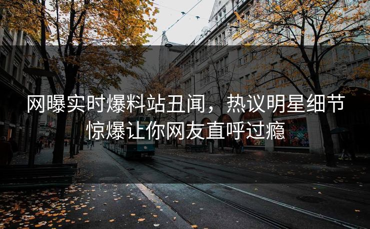 网曝实时爆料站丑闻，热议明星细节惊爆让你网友直呼过瘾