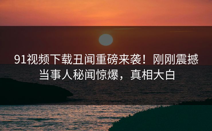 91视频下载丑闻重磅来袭！刚刚震撼当事人秘闻惊爆，真相大白