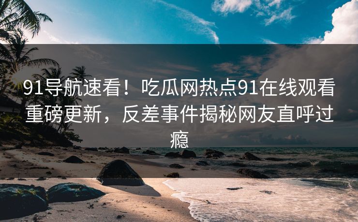 91导航速看！吃瓜网热点91在线观看重磅更新，反差事件揭秘网友直呼过瘾