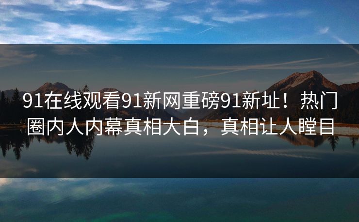 91在线观看91新网重磅91新址！热门圈内人内幕真相大白，真相让人瞠目